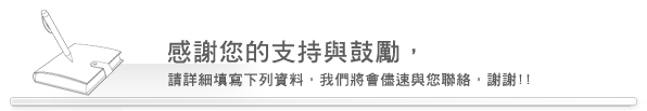  感謝您的支持與鼓勵，請詳細填寫下列資料， 我們將會儘速與您聯絡